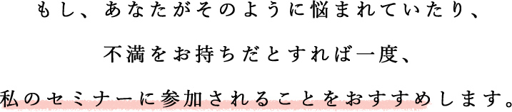 もし、あなたがそのように悩まれていたり、不満をお持ちだとすれば一度、私のセミナーに参加されることをおすすめします。